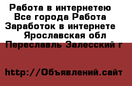 Работа в интернетею - Все города Работа » Заработок в интернете   . Ярославская обл.,Переславль-Залесский г.